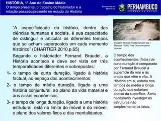 HISTÓRIA, 1° Ano do Ensino Médio
O tempo presente, o trabalho do historiador e a
relação passado/presente no estudo da História

“A especificidade da história, dentro das
ciências humanas e sociais, é sua capacidade
de distinguir e articular os diferentes tempos
que se acham superpostos em cada momento
histórico” (CHARTIER,2010,p.65)
Segundo o historiador Fernand Braudel, a
História acontece e deve ser vista em três
temporalidades diferentes e sobrepostas:
1- o tempo de curta duração, ligado à história
factual, ao espaço dos acontecimentos;
2- o tempo de média duração, ligado a uma
história conjuntural, ao plano da vida material e
aos ciclos econômicos;
3- o tempo de longa duração, ligado a uma história
estrutural, está no limite do móvel e do imóvel,
o plano dos valores fixos e das mentalidades.

Imagem: Waves mediterranean sea /
Slawojar / GNU Free Documentation
License

O tempo dos
acontecimentos (fatos) de
curta duração é comparado
por Fernand Braudel à
superfície do mar e às
ondas que vêm e vão. A
História em si, estaria nos
tempos de média e longa
duração que estariam
abaixo da superfície. Seria
necessário investigar as
estruturas não
simplesmente os fatos.

 