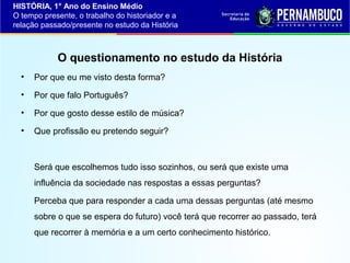 HISTÓRIA, 1° Ano do Ensino Médio
O tempo presente, o trabalho do historiador e a
relação passado/presente no estudo da História

O questionamento no estudo da História
•

Por que eu me visto desta forma?

•

Por que falo Português?

•

Por que gosto desse estilo de música?

•

Que profissão eu pretendo seguir?

Será que escolhemos tudo isso sozinhos, ou será que existe uma
influência da sociedade nas respostas a essas perguntas?
Perceba que para responder a cada uma dessas perguntas (até mesmo
sobre o que se espera do futuro) você terá que recorrer ao passado, terá
que recorrer à memória e a um certo conhecimento histórico.

 