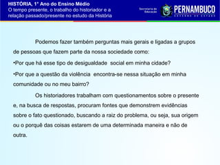 HISTÓRIA, 1° Ano do Ensino Médio
O tempo presente, o trabalho do historiador e a
relação passado/presente no estudo da História

Podemos fazer também perguntas mais gerais e ligadas a grupos
de pessoas que fazem parte da nossa sociedade como:
•Por que há esse tipo de desigualdade social em minha cidade?
•Por que a questão da violência encontra-se nessa situação em minha
comunidade ou no meu bairro?
Os historiadores trabalham com questionamentos sobre o presente
e, na busca de respostas, procuram fontes que demonstrem evidências
sobre o fato questionado, buscando a raiz do problema, ou seja, sua origem
ou o porquê das coisas estarem de uma determinada maneira e não de
outra.

 