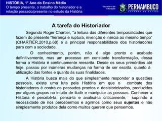 HISTÓRIA, 1° Ano do Ensino Médio
O tempo presente, o trabalho do historiador e a
relação passado/presente no estudo da História

A tarefa do Historiador
Segundo Roger Chartier, “a leitura das diferentes temporalidades que
fazem do presente “herança e ruptura, invenção e inércia ao mesmo tempo”
(CHARTIER,2010,p.68) é a principal responsabilidade dos historiadores
para com a sociedade.
O conhecimento, porém, não é algo pronto e acabado
definitivamente, mas um processo em constante transformação, dessa
forma a História é continuamente reescrita. Desde os seus primórdios até
hoje, passou por inúmeras mudanças na forma de ser escrita, quanto à
utilização das fontes e quanto às suas finalidades.
A História busca mais do que simplesmente responder a questões
pessoais, existe uma luta pela História em que o
combate dos
historiadores é contra os passados prontos e desistoricizados, produzidos
por alguns grupos no intuito de iludir e manipular as pessoas. Conhecer a
História é percebê-la, pensá-la e analisá-la criticamente, suprindo a
necessidade de nos percebermos e agirmos como seus sujeitos e não
simplesmente produtos dela como muitos querem que pensemos.

 