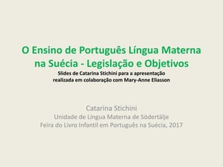 O Ensino de Português Língua Materna
na Suécia - Legislação e Objetivos
Slides de Catarina Stichini para a apresentação
realizada em colaboração com Mary-Anne Eliasson
Catarina Stichini
Unidade de Língua Materna de Södertälje
Feira do Livro Infantil em Português na Suécia, 2017
 