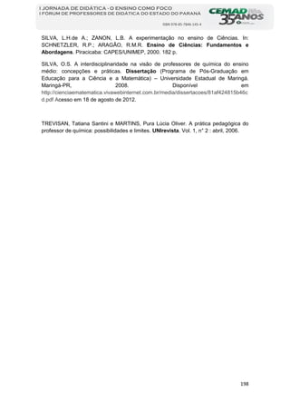 198
I JORNADA DE DIDÁTICA - O ENSINO COMO FOCO
I FÓRUM DE PROFESSORES DE DIDÁTICA DO ESTADO DO PARANÁ
ISBN 978-85-7846-145-4
SILVA, L.H.de A.; ZANON, L.B. A experimentação no ensino de Ciências. In:
SCHNETZLER, R.P.; ARAGÃO, R.M.R. Ensino de Ciências: Fundamentos e
Abordagens. Piracicaba: CAPES/UNIMEP, 2000. 182 p.
SILVA, O.S. A interdisciplinaridade na visão de professores de química do ensino
médio: concepções e práticas. Dissertação (Programa de Pós-Graduação em
Educação para a Ciência e a Matemática) – Universidade Estadual de Maringá.
Maringá-PR, 2008. Disponível em
http://cienciaematematica.vivawebinternet.com.br/media/dissertacoes/81af424815b46c
d.pdf cesso em 18 de agosto de 2012.A
TREVISAN, Tatiana Santini e MARTINS, Pura Lúcia Oliver. A prática pedagógica do
professor de química: possibilidades e limites. UNIrevista. Vol. 1, n° 2 : abril, 2006.
 