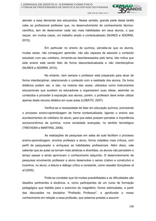190
I JORNADA DE DIDÁTICA - O ENSINO COMO FOCO
I FÓRUM DE PROFESSORES DE DIDÁTICA DO ESTADO DO PARANÁ
ISBN 978-85-7846-145-4
atender a essa demanda dos educandos. Nesse sentido, grande parte desta tarefa
cabe ao profissional professor que, no desenvolvimento do conhecimento técnico-
científico, tem de desenvolver cada vez mais habilidades em seus alunos, o que
requer, em muitos casos, um trabalho amplo e contextualizado (NUNES e ADORNI,
2010).
Em particular no ensino da química, percebe-se que os alunos,
muitas vezes, não conseguem aprender, não são capazes de associar o conteúdo
estudado com seu cotidiano, tornando-se desinteressados pelo tema. Isto indica que
este ensino está sendo feito de forma descontextualizada e não interdisciplinar
(NUNES e ADORNI, 2010).
No entanto, nem sempre o professor está preparado para atuar de
forma interdisciplinar, relacionando o conteúdo com a realidade dos alunos. Os livros
didáticos podem ser, e são, na maioria das vezes, utilizados como instrumentos
educacionais que auxiliam os educadores a organizarem suas ideias, assimilar os
conteúdos e proceder à exposição aos alunos, porém, o professor deve evitar utilizar
apenas deste recurso didático em suas aulas (LOBATO, 2007).
Verifica-se a necessidade de falar em educação química, priorizando
o processo ensino-aprendizagem de forma contextualizada, ligando o ensino aos
acontecimentos do cotidiano do aluno, para que estes possam perceber a importância
socioeconômica da química, numa sociedade avançada, no sentido tecnológico
(TREVISAN e MARTINS, 2006).
As realizações de pesquisas em salas de aula facilitam o processo
ensino-aprendizagem, envolve professor e aluno, forma cidadãos mais críticos, com
perfil de pesquisador e enriquece as habilidades profissionais. Além disso, vale
salientar que as aulas se tornam mais atrativas e divertidas, os alunos não percebem o
tempo passar e ainda aprimoram o conhecimento adquirido. O desenvolvimento de
pesquisas envolvendo professor e aluno desenvolve o senso criativo e construtivo e
incentiva, no aluno, a leitura e diálogo crítico e constante, como ressalta Gonçalves et
al (2005).
Pode-se constatar que há muitas possibilidades e as dificuldades são
desafios pertinentes à docência, e, como participantes de um curso de formação
pedagógica que habilita para o exercício do magistério, fomos estimuladas, a partir
das discussões na disciplina “Profissão Professor”, a aprofundar o nosso
conhecimento em relação a essa profissão, que estamos prestes a assumir.
 