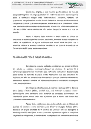 191
I JORNADA DE DIDÁTICA - O ENSINO COMO FOCO
I FÓRUM DE PROFESSORES DE DIDÁTICA DO ESTADO DO PARANÁ
ISBN 978-85-7846-145-4
Diante disso originou-se este trabalho, que foi realizado por meio de
pesquisa bibliográfica em artigos que tratam dos problemas de ensino-aprendizagem e
sobre a conflituosa relação entre professor-aluno. Aplicamos, também, um
questionário a 12 professores da rede pública estadual de ensino que trabalham com a
disciplina de química, que continha questões abertas em que os profissionais tinham
total liberdade para discursarem suas respostas. Apenas dois professores preferiram
não respondê-lo, mesmo cientes que não seriam divulgados nomes e/ou local de
atuação.
Assim, o objetivo deste trabalho é refletir sobre as causas da
dificuldade de aprendizagem na disciplina de química, mediante revisão bibliográfica e
relatos de experiências de alguns professores que atuam nesta disciplina, com o
intuito de perceber e analisar a realidade da docência em química no município de
Campo Mourão-PR, onde residem as autoras.
POSSIBILIDADES PARA O ENSINO DE QUÍMICA
Com base na pesquisa realizada, constatamos que o maior problema
em relação ao processo ensino-aprendizagem da disciplina de química foi a
transposição dos conteúdos trabalhados pelo professor e a dificuldade de assimilação
pelos alunos no momento da prova escrita. Acentuamos que esta dificuldade foi
apontada por 90% dos entrevistados como sendo o principal problema enfrentado no
exercício da docência. Somente um professor considerou o baixo salário da categoria
como principal problema.
Em relação a esta dificuldade, Gonçalves e Galeazzi (2004), Zanon e
Silva (2000) e Hodson (1994), apontam que, para melhorar o processo ensino-
aprendizagem, uma alternativa seria aumentar as atividades experimentais em
laboratórios, porém, muitas vezes não é possível, pois a maioria das escolas não
possui estruturas laboratoriais.
Apesar disto, a elaboração de projetos voltados para a utilização da
química no cotidiano é uma alternativa para driblar tal situação. Rolisola (2004)
descreve um projeto chamado de “A Química da Limpeza”, em que detergente e
sabão líquidos são feitos pelos alunos, e, com isto, a professora explora os compostos
oxigenados e nitrogenados, a nomenclatura, a composição das substâncias envolvidas
 