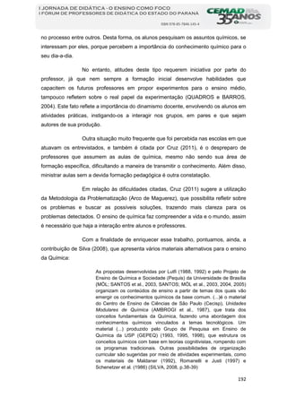 192
I JORNADA DE DIDÁTICA - O ENSINO COMO FOCO
I FÓRUM DE PROFESSORES DE DIDÁTICA DO ESTADO DO PARANÁ
ISBN 978-85-7846-145-4
no processo entre outros. Desta forma, os alunos pesquisam os assuntos químicos, se
interessam por eles, porque percebem a importância do conhecimento químico para o
seu dia-a-dia.
No entanto, atitudes deste tipo requerem iniciativa por parte do
professor, já que nem sempre a formação inicial desenvolve habilidades que
capacitem os futuros professores em propor experimentos para o ensino médio,
tampouco refletem sobre o real papel da experimentação (QUADROS e BARROS,
2004). Este fato reflete a importância do dinamismo docente, envolvendo os alunos em
atividades práticas, instigando-os a interagir nos grupos, em pares e que sejam
autores de sua produção.
Outra situação muito frequente que foi percebida nas escolas em que
atuavam os entrevistados, e também é citada por Cruz (2011), é o despreparo de
professores que assumem as aulas de química, mesmo não sendo sua área de
formação específica, dificultando a maneira de transmitir o conhecimento. Além disso,
ministrar aulas sem a devida formação pedagógica é outra constatação.
Em relação às dificuldades citadas, Cruz (2011) sugere a utilização
da Metodologia da Problematização (Arco de Maguerez), que possibilita refletir sobre
os problemas e buscar as possíveis soluções, trazendo mais clareza para os
problemas detectados. O ensino de química faz compreender a vida e o mundo, assim
é necessário que haja a interação entre alunos e professores.
Com a finalidade de enriquecer esse trabalho, pontuamos, ainda, a
contribuição de Silva (2008), que apresenta vários materiais alternativos para o ensino
da Química:
As propostas desenvolvidas por Lutfi (1988, 1992) e pelo Projeto de
Ensino de Química e Sociedade (Pequis) da Universidade de Brasília
(MÓL; SANTOS et al., 2003, SANTOS; MÓL et al., 2003, 2004, 2005)
organizam os conteúdos de ensino a partir de temas dos quais vão
emergir os conhecimentos químicos da base comum. (...)é o material
do Centro de Ensino de Ciências de São Paulo (Cecisp), Unidades
Modulares de Química (AMBROGI et al., 1987), que trata dos
conceitos fundamentais da Química, fazendo uma abordagem dos
conhecimentos químicos vinculados a temas tecnológicos. Um
material (...) produzido pelo Grupo de Pesquisa em Ensino de
Química da USP (GEPEQ) (1993, 1995, 1998), que estrutura os
conceitos químicos com base em teorias cognitivistas, rompendo com
os programas tradicionais. Outras possibilidades de organização
curricular são sugeridas por meio de atividades experimentais, como
os materiais de Maldaner (1992), Romanelli e Justi (1997) e
Schenetzer et al. (1986) (SILVA, 2008, p.38-39)
 