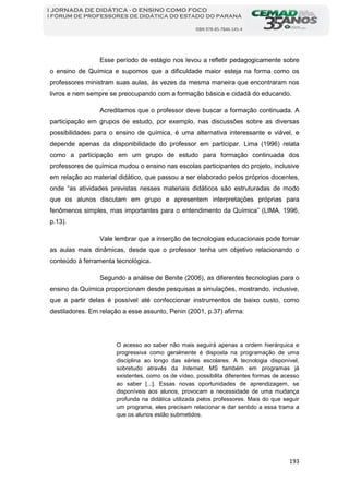 193
I JORNADA DE DIDÁTICA - O ENSINO COMO FOCO
I FÓRUM DE PROFESSORES DE DIDÁTICA DO ESTADO DO PARANÁ
ISBN 978-85-7846-145-4
Esse período de estágio nos levou a refletir pedagogicamente sobre
o ensino de Química e supomos que a dificuldade maior esteja na forma como os
professores ministram suas aulas, às vezes da mesma maneira que encontraram nos
livros e nem sempre se preocupando com a formação básica e cidadã do educando.
Acreditamos que o professor deve buscar a formação continuada. A
participação em grupos de estudo, por exemplo, nas discussões sobre as diversas
possibilidades para o ensino de química, é uma alternativa interessante e viável, e
depende apenas da disponibilidade do professor em participar. Lima (1996) relata
como a participação em um grupo de estudo para formação continuada dos
professores de química mudou o ensino nas escolas participantes do projeto, inclusive
em relação ao material didático, que passou a ser elaborado pelos próprios docentes,
onde “as atividades previstas nesses materiais didáticos são estruturadas de modo
que os alunos discutam em grupo e apresentem interpretações próprias para
fenômenos simples, mas importantes para o entendimento da Química” (LIMA, 1996,
p.13).
Vale lembrar que a inserção de tecnologias educacionais pode tornar
as aulas mais dinâmicas, desde que o professor tenha um objetivo relacionando o
conteúdo à ferramenta tecnológica.
Segundo a análise de Benite (2006), as diferentes tecnologias para o
ensino da Química proporcionam desde pesquisas a simulações, mostrando, inclusive,
que a partir delas é possível até confeccionar instrumentos de baixo custo, como
destiladores. Em relação a esse assunto, Penin (2001, p.37) afirma:
O acesso ao saber não mais seguirá apenas a ordem hierárquica e
progressiva como geralmente é disposta na programação de uma
disciplina ao longo das séries escolares. A tecnologia disponível,
sobretudo através da Internet, MS também em programas já
existentes, como os de vídeo, possibilita diferentes formas de acesso
ao saber [...]. Essas novas oportunidades de aprendizagem, se
disponíveis aos alunos, provocam a necessidade de uma mudança
profunda na didática utilizada pelos professores. Mais do que seguir
um programa, eles precisam relacionar e dar sentido a essa trama a
que os alunos estão submetidos.
 