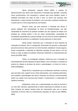 194
I JORNADA DE DIDÁTICA - O ENSINO COMO FOCO
I FÓRUM DE PROFESSORES DE DIDÁTICA DO ESTADO DO PARANÁ
ISBN 978-85-7846-145-4
Nessa perspectiva, segundo Alcará (2005), o sucesso do
desenvolvimento dos alunos está relacionado à motivação para aprender, buscando
novos conhecimentos, com entusiasmo e preparo para novos desafios, porém, a
realidade encontrada nas salas de aula é outra, os alunos não possuem bom
desempenho, a culpa é sempre do professor, e por outro lado o professor acredita que
o próprio aluno é o único responsável por seu fracasso.
Discorre, ainda, que para promover a motivação dos alunos, é
preciso satisfazer três necessidades da teoria da Autodeterminação, que são:
necessidade de autonomia (as pessoas acreditam que são capazes de realizar uma
atividade por vontade própria e não por serem pressionadas); necessidade de
competência (capacidade de a pessoa interagir com seu meio de maneira satisfatória);
e necessidade de pertencer ou estabelecer vínculos (pertencer ou fazer parte).
Nesse sentido, lembramos que a motivação do aluno depende da
motivação do professor. Ele é o protagonista, dinamizador do processo e responsável
pela arte de ensinar. Deve promover um clima favorável, estabelecer vínculos seguros,
buscar compreender e interpretar as diferentes situações de seus alunos e de sua
escola, ou seja, as ações do professor influenciam totalmente no comportamento dos
alunos (ALCARÁ, 2005).
Porém, na investigação realizada, verificou-se que a motivação de
ensinar/aprender Química depende de alguns fatores, mas o principal é a mudança da
postura em relação ao processo de ensino e aprendizagem, no intuito de inovar a
prática pedagógica.
Dessa forma, é importante que os professores incentivem os alunos
para que leiam mais, sugiram livros e sítios interessantes, com conteúdos pertinentes,
para subsidiar a aprendizagem dos alunos. Pesquisas via internet e suas ferramentas
podem ser usadas como recursos para ampliar o conhecimento e a elaboração de
trabalhos científicos.
Salientamos, ainda, que a experimentação nas aulas de Química é
um outro fator relevante, especialmente se estiver relacionada ao cotidiano do aluno.
Essa mudança de postura docente pode dar instrumentos para que os alunos
interpretem de forma crítica os conhecimentos passados em sala de aula (ABREU,
2009).
 