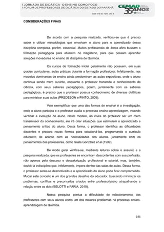 195
I JORNADA DE DIDÁTICA - O ENSINO COMO FOCO
I FÓRUM DE PROFESSORES DE DIDÁTICA DO ESTADO DO PARANÁ
ISBN 978-85-7846-145-4
CONSIDERAÇÕES FINAIS
De acordo com a pesquisa realizada, verificou-se que é preciso
saber e utilizar metodologias que envolvam o aluno para o aprendizado dessa
disciplina complexa, porém, essencial. Muitos profissionais de áreas afins buscam a
formação pedagógica para atuarem no magistério, para que possam aprender
soluções inovadoras no ensino da disciplina de Química.
Os cursos de formação inicial geralmente não possuem, em suas
grades curriculares, aulas práticas durante a formação profissional. Infelizmente, nos
modelos dominantes de ensino ainda predominam as aulas expositivas, onde o aluno
continua sendo mero ouvinte, enquanto o professor transmite o conhecimento da
ciência, com seus saberes pedagógicos, porém, juntamente com os saberes
pedagógicos, é preciso que o professor possua conhecimento de diversas didáticas
para ministrar suas aulas (PREDEBON e PINTO, 2009).
Vale exemplificar que uma das formas de ensinar é a investigação,
onde o aluno participa e o professor avalia o processo ensino-aprendizagem, visando
verificar a evolução do aluno. Neste modelo, ao invés do professor ser um mero
transmissor do conhecimento, ele irá criar situações que estimulem o aprendizado e
pensamento crítico do aluno. Desta forma, o professor identifica as dificuldades
discentes e procura novas formas para solucioná-las, programando o currículo
educativo de acordo com as necessidades dos alunos, juntamente com os
pensamentos dos professores, como relata González et al (1999).
De modo geral verifica-se, mediante leituras sobre o assunto e a
pesquisa realizada, que os professores se encontram descontentes com sua profissão,
não apenas pelo descaso e desvalorização profissional e salarial, mas, também,
devido à indisciplina que, infelizmente, impera dentro das salas de aulas. Dessa forma,
o professor sente-se desmotivado e o aprendizado do aluno pode ficar comprometido.
Mudar este conceito é um dos grandes desafios do educador, buscando minimizar os
problemas, conflitos e preconceitos criados entre professor/aluno atrapalhando a
relação entre os dois (BELOTTI e FARIA. 2010).
Nossa pesquisa pontua a dificuldade de relacionamento dos
professores com seus alunos como um dos maiores problemas no processo ensino-
aprendizagem de Química.
 