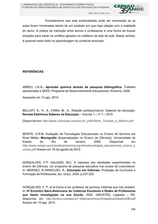 196
I JORNADA DE DIDÁTICA - O ENSINO COMO FOCO
I FÓRUM DE PROFESSORES DE DIDÁTICA DO ESTADO DO PARANÁ
ISBN 978-85-7846-145-4
Consideramos que esta eventualidade pode ser amenizada se as
aulas forem ministradas dentro de um contexto em que haja relação com a realidade
do aluno. A prática da interação entre alunos e professores é uma forma de buscar
soluções para sanar os conflitos gerados no cotidiano da sala de aula. Nesse sentido,
é possível maior êxito na aprendizagem do conteúdo ensinado.
REFERÊNCIAS
ABREU, J.K.G.; Aprender química através de pesquisa bibliográfica. Trabalho
apresentado a SEED, Programa de Desenvolvimento Educacional. Antonina, 2009.
Acessado em 13 ago. 2010.
BELLOTI, S., H., A., FARIA, M., A., Relação professor/aluno. Saberes da educação.
Revista Eletrônica Saberes da Educação – Volume 1 – nº 1 – 2010.
Disponível em: http://www.unirevista.unisinos.br/_pdf/UNIrev_Trevisan_e_Martins.pdf
BENITE, C.R.M. Avaliação de Tecnologias Educacionais no Ensino de Química em
Nível Médio. Monografia (Especialização no Ensino de Ciências). Universidade do
Estado do Rio de Janeiro, 2006. Disponível em
http://www.nebad.uerj.br/publicacoes/monografias/tecnologias_educacionais_ensino_q
uimica.pdf Acesso em 16 de agosto de 2012.
GONÇALVES, F.P; GALIAZZI, M.C. A natureza das atividades experimentais no
ensino de Ciências: um programa de pesquisa educativa nos cursos de Licenciatura.
In: MORAES, R.;MANCUSO, R., Educação em Ciências- Produção de Currículos e
Formação de Professores, Ijuí: Unijuí, 2004, p.237-252.
GONÇALVES, F. P. et al Como é ser professor de química: histórias que nos revelam.
In: IV Encontro Ibero-Americano de Coletivos Escolares e Redes de Professores
que fazem Investigação na sua Escola, 2005. UNIVATES, Lageado – RS.
Disponível em http://ensino.univates.br/~4iberoamericano/trabalhos/trabalho086.pdf
Acesso em 10 ago. 2012.
 