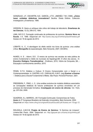 197
I JORNADA DE DIDÁTICA - O ENSINO COMO FOCO
I FÓRUM DE PROFESSORES DE DIDÁTICA DO ESTADO DO PARANÁ
ISBN 978-85-7846-145-4
GONZÁLEZ, J.F.; ESCARTÍN, N.E.; GARCÍA, J.F.R.; JIMENÉZ, T.M. (1999). ¿Cómo
hacer unidades didácticas innovadoras? Sevilha: Díada Editora. Colección
Investigación y Enseñanza, 1999.
HODSON, D. Hacia un enfoque más critico del trabajo de laboratorio. Enseñanza de
las Ciencias, 12 (3), 299-313, 1994.
LIMA, M.E.C.C. Formação continuada de professores de química. Química Nova na
Escola. n.4, 1996. Disponível em http://qnesc.sbq.org.br/online/qnesc04/relatos.pdf
Acesso em 18 de agosto de 2012.
LOBATO, A., C., A abordagem do efeito estufa nos livros de química: uma análise
crítica. Monografia de especialização. Belo Horizonte, 2007, CECIERJ.
NUNES, A. S. ; Adorni, D.S . O ensino de química nas escolas da rede pública de
ensino fundamental e médio do município de Itapetinga-BA: O olhar dos alunos.. In:
Encontro Dialógico Transdisciplinar - Enditrans, 2010, Vitória da Conquista, BA. -
Educação e conhecimento científico, 2010.
PENIN, S.T.S. Didática e Cultura: O Ensino Comprometido com o Social e a
Contemporaneidade. In: CASTRO, A.D.; CARVALHO, A.M.P. (org).Ensinar a Ensinar
– Didática para a Escola Fundamental e Média. São Paulo: Pioneira/Thomson, 2001.
PREDEBON, F., PINO, J., C., Uma análise evolutiva de modelos didáticos associados
às concepções didáticas de futuros professores de química envolvidos em um
processo de intervenção formativa. Investigação em ensino de ciências. Vol. 14(2),
pp. 237-254, 2009.
QUADROS, A.L; BARROS, J.M. Formação Continuada: Compromisso de Todos.
Anais do 2º Congresso Brasileiro de Extensão Universitária. Belo Horizonte, 2004.
Disponível em https://www.ufmg.br/congrext/Educa/Educa93.pdf Acesso em 18.ago.12
ROLISOLA, A.M.C.M. Projeto de Ensino de Química: “A Química da Limpeza”.
Limeira-São Paulo, 2004. Disponível em http://gpquae.iqm.unicamp.br/quimlimp.pdf
Acesso em 18 de agosto de 2012.
 