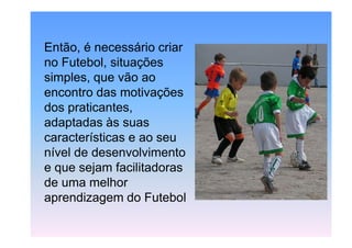 Então, é necessário criar
no Futebol, situações
simples, que vão ao
encontro das motivações
dos praticantes,
adaptadas às suas
características e ao seu
nível de desenvolvimento
e que sejam facilitadoras
de uma melhor
aprendizagem do Futebol

 
