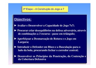3ª Etapa – A Construção do Jogo a 7

Objectivos:
► Avaliar e Desenvolver a Capacidade de Jogo 7x7;
► Procurar criar desequilíbrios na defesa adversária, através
de combinações a 3 recurso - passe em triângulo;
► Aperfeiçoar a Desmarcação de Rotura e o Jogo em
Largura;

► Introduzir o Defender em Bloco e a Basculação para o
lado da bola, procurando fechar o corredor central;
► Desenvolver os Princípios da Penetração, da Contenção e
da Cobertura Defensiva

 