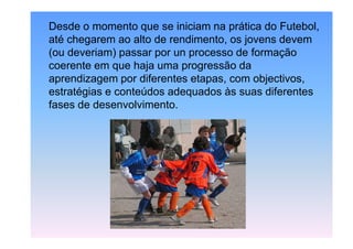 Desde o momento que se iniciam na prática do Futebol,
até chegarem ao alto de rendimento, os jovens devem
(ou deveriam) passar por un processo de formação
coerente em que haja uma progressão da
aprendizagem por diferentes etapas, com objectivos,
estratégias e conteúdos adequados às suas diferentes
fases de desenvolvimento.

 