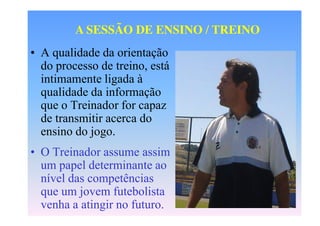 A SESSÃO DE ENSINO / TREINO
• A qualidade da orientação
do processo de treino, está
intimamente ligada à
qualidade da informação
que o Treinador for capaz
de transmitir acerca do
ensino do jogo.

• O Treinador assume assim
um papel determinante ao
nível das competências
que um jovem futebolista
venha a atingir no futuro.

 