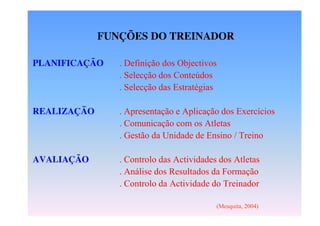 FUNÇÕES DO TREINADOR
PLANIFICAÇÃO

. Definição dos Objectivos
. Selecção dos Conteúdos
. Selecção das Estratégias

REALIZAÇÃO

. Apresentação e Aplicação dos Exercícios
. Comunicação com os Atletas
. Gestão da Unidade de Ensino / Treino

AVALIAÇÃO

. Controlo das Actividades dos Atletas
. Análise dos Resultados da Formação
. Controlo da Actividade do Treinador
(Mesquita, 2004)

 