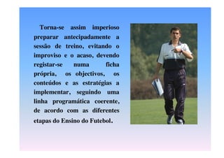 Torna-se

assim

imperioso

preparar antecipadamente a
sessão de treino, evitando o
improviso e o acaso, devendo
registar-se
numa
ficha
própria, os objectivos, os
conteúdos e as estratégias a
implementar, seguindo uma
linha programática coerente,
de acordo com as diferentes
etapas do Ensino do Futebol.

 