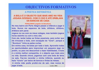 OBJECTIVOS FORMATIVOS
A PRÁTICA SISTEMÁTICA
A BOLA É O OBJECTO QUE MAIS AMO NA VIDA
JOGAVA SÓZINHO, COM O CÃO E ATÉ DRIBLAVA
OS BANCOS DE CASA

DEFINIÇÃO passei a
No meu bairro em Porto Alegre DOS infância a jogar à
bola. Nunca me separava da bola, driblava, driblava,
OBJECTIVOS
driblava sem parar.
RONALDINHO (Jogador do Barcelona)

Jogava na rua com os meus colegas, mas também jogava
horas sózinho ou com o meu cão.
Com ele, tentei todas as fintas possíveis, para evitar que
ele trincasse a bola, com excepção do “túnel”, porque o
“Bombom” tinha as patas curtas.
Em minha casa, há bolas por todo o lado. Aproveito todas
as oportunidades para improvisar um pequeno jogo no
jardim, ou para me descontrair a fazer habilidades. A bola
é a minha melhor companhia, é o objecto que mais amo
na vida. Quando chove, jogamos com uma bola de ténis
na sala. Faz-me recordar a minha infância, quando eu
fazia “túneis” por baixo de bancos e fintas às mesas.
A minha mãe podia proibir-me de sair, mas nunca de
jogar à bola.
Larcher (2004)

 