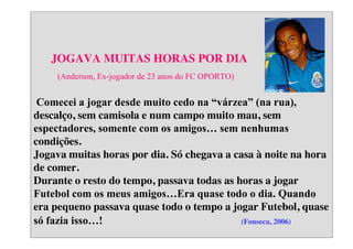 JOGAVA MUITAS HORAS POR DIA
(Anderson, Ex-jogador de 23 anos do FC OPORTO)

Comecei  a  jogar  desde  muito  cedo  na  “várzea”  (na  rua),  
descalço, sem camisola e num campo muito mau, sem
espectadores,  somente  com  os  amigos…  sem  nenhumas  
condições.
Jogava muitas horas por dia. Só chegava a casa à noite na hora
de comer.
Durante o resto do tempo, passava todas as horas a jogar
Futebol  com  os  meus  amigos…Era  quase  todo  o  dia.  Quando  
era pequeno passava quase todo o tempo a jogar Futebol, quase
só  fazia  isso…!  
(Fonseca, 2006)

 
