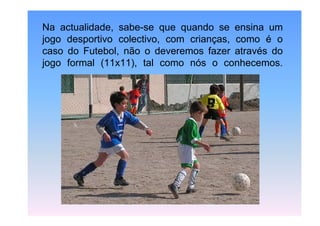 Na actualidade, sabe-se que quando se ensina um
jogo desportivo colectivo, com crianças, como é o
caso do Futebol, não o deveremos fazer através do
jogo formal (11x11), tal como nós o conhecemos.

 