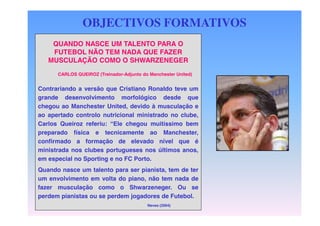 OBJECTIVOS FORMATIVOS
QUANDO NASCE UM TALENTO PARA O
FUTEBOL NÃO TEM NADA QUE FAZER
MUSCULAÇÃO COMO O SHWARZENEGER
CARLOS QUEIROZ (Treinador-Adjunto do Manchester United)

DEFINIÇÃO DOS
Contrariando a versão que Cristiano Ronaldo teve um
OBJECTIVOS
grande desenvolvimento morfológico desde que
chegou ao Manchester United, devido à musculação e
ao apertado controlo nutricional ministrado no clube,
Carlos Queiroz referiu: “Ele chegou muitíssimo bem
preparado física e tecnicamente ao Manchester,
confirmado a formação de elevado nível que é
ministrada nos clubes portugueses nos últimos anos,
em especial no Sporting e no FC Porto.
Quando nasce um talento para ser pianista, tem de ter
um envolvimento em volta do piano, não tem nada de
fazer musculação como o Shwarzeneger. Ou se
perdem pianistas ou se perdem jogadores de Futebol.
Neves (2004)

 