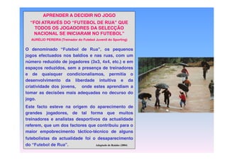 APRENDER A DECIDIR NO JOGO
“FOI  ATRAVÉS  DO  “FUTEBOL  DE  RUA”  QUE  
TODOS OS JOGADORES DA SELECÇÃO
NACIONAL  SE  INICIARAM  NO  FUTEBOL”
AURÉLIO PEREIRA (Treinador do Futebol Juvenil do Sporting)

O denominado “Futebol de Rua”, os pequenos
jogos efectuados nos baldios e nas ruas, com um
número reduzido de jogadores (3x3, 4x4, etc.) e em
espaços reduzidos, sem a presença de treinadores
e de quaisquer condicionalismos, permitia o
desenvolvimento da liberdade intuitiva e da
criatividade dos jovens, onde estes aprendiam a
tomar as decisões mais adequadas no decurso do
jogo.
Este facto esteve na origem do aparecimento de
grandes jogadores, de tal forma que muitos
treinadores e analistas desportivos da actualidade
referem, que um dos factores que contribuiu para o
maior empobrecimento táctico-técnico de alguns
futebolistas da actualidade foi o desaparecimento
do “Futebol de Rua”.
Adaptado de Raínho (2004)

 