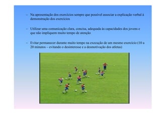 – Na apresentação dos exercícios sempre que possível associar a explicação verbal à
demonstração dos exercícios
– Utilizar uma comunicação clara, concisa, adequada às capacidades dos jovens e
que não impliquem muito tempo de atenção
– Evitar permanecer durante muito tempo na execução de um mesmo exercício (10 a
20 minutos – evitando o desinteresse e a desmotivação dos atletas)

 