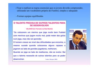 - Fixar e explicar as regras essenciais que os jovens deverão compreender,
utilizando um vocabulário próprio do Futebol, simples e adequado
- Formar equipas equilibradas
O TALENTO PRECISA DE TER TALENTOS PARA
CUIDADOS A OUTROS
SE DESENVOLVER
“Se

NAVALDANO (Ex-Treinador do Real Madrid)
SESSÃO DE
colocarem TREINO
um menino que joga muito

bem Futebol

com -meninos explicar as regras mal, pode meter dez golos
Fixar e que jogam muito

essenciais que os aprender.
num jogo, mas não vaijovens deverão

compreender,
utilizando um vocabulário próprio
mesmo Futebol, simples e adequado
do sucede quando colocamos alguns rapazes a

O homem cresce ao nível das dificuldades que encontra, o

jogarem ao lado de grandes jogadores, melhoram.

- Formar equipas equilibradas

Quando se joga ao lado de medíocres, não se evolui. Daí
que o talento necessite de outros talentos para se poder
desenvolver.

Venda e Marques (2002)

 