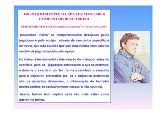 TREINAR BEM IMPLICA CADA VEZ MAIS SABER
COMO INTERVIR NO TREINO
GUILHERME  OLIVEIRA  (Treinador  dos  Juniores”A”  do  FC  Porto,  2004)

Deveremos treinar os comportamentos desejados pelos
jogadores e pela equipa, através de exercícios específicos
de treino, que são aqueles que são construídos com base no
modelo de jogo adoptado pela equipa.
No treino, é fundamental a intervenção do treinador antes do
exercício, para os jogadores entenderem o que se pretende,
e durante o exercício por for forma a conduzir o exercício
para o objectivo pretendido (ex. se o objectivo pretendido
são os aspectos defensivos, a intervenção do treinador
deverá centrar-se exclusivamente nesses e não noutros).

Assim, treinar bem implica cada vez mais saber como
intervir no treino.

 
