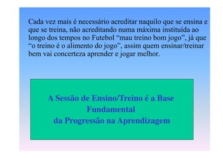 Cada vez mais é necessário acreditar naquilo que se ensina e
que se treina, não acreditando numa máxima instituída ao
longo  dos  tempos  no  Futebol  “mau  treino  bom  jogo”,  já  que  
“o  treino  é  o  alimento  do  jogo”,  assim  quem  ensinar/treinar  
bem vai concerteza aprender e jogar melhor.

A Sessão de Ensino/Treino é a Base
Fundamental
da Progressão na Aprendizagem

 