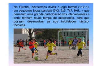 No Futebol, deveremos dividir o jogo formal (11x11),
em pequenos jogos parciais (3x3, 5x5, 7x7, 9x9,..), que
permitam uma grande participação dos intervenientes e
onde tenham muito tempo de exercitação, para que
possam desenvolver as sus habilidades tácticotécnicas.

 