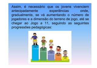 Assim, é necessário que os jovens vivenciem
antecipadamente
experiências
onde,
gradualmente, se vá aumentando o número de
jogadores e a dimensão do terreno de jogo, até se
chegar ao Jogo a 11, seguindo as seguintes
progressões pedagógicas:

 