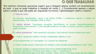 “Em nenhum momento queremos sugerir que a listagem abaixo contém um levantamento
de tudo o que se pode trabalhar a respeito do verbo [...] Considerando apenas o básico
sobre o verbo e que não pode ser esquecido no ensino / aprendizagem sobre o mesmo.”
1) Tipos de verbo
Há diversas classificações, como a de Borba (1990), a tradicional usando o critério de
transitividade, a de Travaglia (1981 e 1991).
A) verbos lexicais: “expressam situações identificáveis no mundo biopsicofísicossocial,
funcionando como lexemas: 1) de situação dinâmica: de ação ( comprar, escrever, andar etc.);
b) de acontecer
B) verbos gramaticais: “não expressam situações, mas exercem outras funções tais como:
1) marcar categorias verbais ( tempo, modalidade, aspecto e voz)
2) se simplesmente um “carregador” ou “suporte de categorias
3) indicar noções gerais e abstratas em relação a uma situação apresentada por outro verbo
4) exercer funções ou papeis textuais-discursivos determinados tais como:
a) marcar relevância ( Foi Maria que limpou a casa / / Importa ou É
importante/fundamental/crucial fazer justiça); indicar tempo ( Faz duas horas que ele chegou)
 