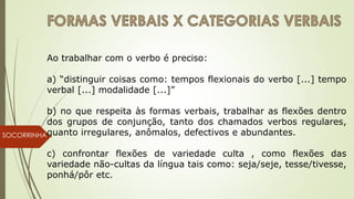 SOCORRINHA
Ao trabalhar com o verbo é preciso:
a) “distinguir coisas como: tempos flexionais do verbo [...] tempo
verbal [...] modalidade [...]”
b) no que respeita às formas verbais, trabalhar as flexões dentro
dos grupos de conjunção, tanto dos chamados verbos regulares,
quanto irregulares, anômalos, defectivos e abundantes.
c) confrontar flexões de variedade culta , como flexões das
variedade não-cultas da língua tais como: seja/seje, tesse/tivesse,
ponhá/pôr etc.
 