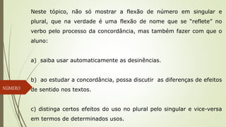 Neste tópico, não só mostrar a flexão de número em singular e
plural, que na verdade é uma flexão de nome que se “reflete” no
verbo pelo processo da concordância, mas também fazer com que o
aluno:
a) saiba usar automaticamente as desinências.
b) ao estudar a concordância, possa discutir as diferenças de efeitos
de sentido nos textos.
c) distinga certos efeitos do uso no plural pelo singular e vice-versa
em termos de determinados usos.
NÚMERO
 