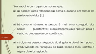 “No trabalho com a pessoa mostrar que:
a) as pessoas estão relacionadas como o discurso em termos de
sujeitos envolvidos [...]
a) b) como o número, a pessoa é mais uma categoria dos
nomes (substantivos) e dos pronomes que “passa” para o
verbo no processo da concordância;
a) c) algumas pessoas (segunda do singular e plural) tem pouca
produtividade no Português do Brasil, ficando mais restritas a
alguns dialetos regionais.
PESSOA
 