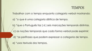 Trabalhar com o tempo enquanto categoria verbal mostrando:
a) ”o que é uma categoria dêitica de tempo.
b) “que o Português faz ( 6 ) seis marcações temporais distintas.
c) as noções temporais que cada forma verbal pode exprimir;
d) “as perífrases que podem expressar a categoria de tempo.
e) “usos textuais dos tempos,
TEMPOS
 
