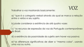 Trabalhar a voz mostrando basicamente:
a) “que é a categoria verbal através da qual se marca a relação
entre o verbo e seu sujeito.
b) pode considerar a existência de até quatro vozes
c) “os recursos de expressão da voz do Português contemporâneo
do Brasil.
d) a existência da passividade do sujeito sem haver voz passiva;
e)“as diferenças significativas de dizer a “mesma coisa”, usando
uma voz ou outra.
VOZ
 