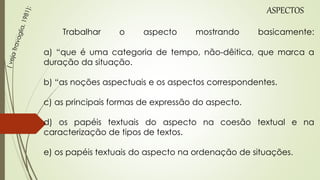 Trabalhar o aspecto mostrando basicamente:
a) “que é uma categoria de tempo, não-dêitica, que marca a
duração da situação.
b) “as noções aspectuais e os aspectos correspondentes.
c) as principais formas de expressão do aspecto.
d) os papéis textuais do aspecto na coesão textual e na
caracterização de tipos de textos.
e) os papéis textuais do aspecto na ordenação de situações.
ASPECTOS
 