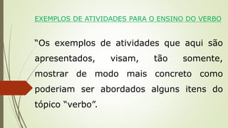 EXEMPLOS DE ATIVIDADES PARA O ENSINO DO VERBO
“Os exemplos de atividades que aqui são
apresentados, visam, tão somente,
mostrar de modo mais concreto como
poderiam ser abordados alguns itens do
tópico “verbo”.
 