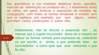 Nas gramáticas e nos materiais didáticos (livros, apostilas,
manuais de orientação ao professor etc.), o tratamento dado
ao verbo, em geral, limita-se à exposição de modelos de
conjugação, com todas as formas temporais e modais, sem
que se explique, por exemplo, por que alguns verbos
permitem certas construções e outros não.
Infelizmente, não se discute o essencial, isto ., as
marcas que o sujeito enunciador deixa de si mesmo ao
utilizar as formas verbais para expressar-se, oralmente
ou por escrito, e, ainda, o que pretende dizer ao
ouvinte/leitor e como quer que este interprete o que
foi dito.
MAGNO
 
