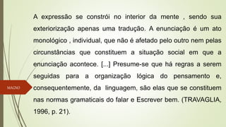 MAGNO
A expressão se constrói no interior da mente , sendo sua
exteriorização apenas uma tradução. A enunciação é um ato
monológico , individual, que não é afetado pelo outro nem pelas
circunstâncias que constituem a situação social em que a
enunciação acontece. [...] Presume-se que há regras a serem
seguidas para a organização lógica do pensamento e,
consequentemente, da linguagem, são elas que se constituem
nas normas gramaticais do falar e Escrever bem. (TRAVAGLIA,
1996, p. 21).
 