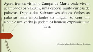 Agora iremos visitar o Campo de Marte onde vivem
acampados os VERBOS, uma espécie muito curiosa de
palavras. Depois dos Substantivos são os Verbos as
palavras mais importantes da língua. Só com um
Nome e um Verbo já podem os homens exprimir uma
ideia.
Monteiro Lobato, Emília no País da Gramática.
 