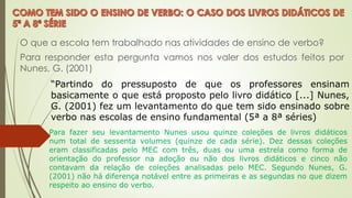 O que a escola tem trabalhado nas atividades de ensino de verbo?
Para responder esta pergunta vamos nos valer dos estudos feitos por
Nunes, G. (2001)
“Partindo do pressuposto de que os professores ensinam
basicamente o que está proposto pelo livro didático [...] Nunes,
G. (2001) fez um levantamento do que tem sido ensinado sobre
verbo nas escolas de ensino fundamental (5ª a 8ª séries)
Para fazer seu levantamento Nunes usou quinze coleções de livros didáticos
num total de sessenta volumes (quinze de cada série). Dez dessas coleções
eram classificadas pelo MEC com três, duas ou uma estrela como forma de
orientação do professor na adoção ou não dos livros didáticos e cinco não
contavam da relação de coleções analisadas pelo MEC. Segundo Nunes, G.
(2001) não há diferença notável entre as primeiras e as segundas no que dizem
respeito ao ensino do verbo.
 