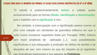 “O estudo é predominantemente teórico e voltado quase
exclusivamente para as formas (flexão, identificação e denominação),
pois o trabalho com a significação é raro.
Na verdade, a preocupação com a significação parece ocorrer só
com uma coleção em atividades de gramática reflexiva em que o
autor busca incorporar sugestões feitas por Travaglia 1996), todavia
sem maior amplitude de aplicação [...] suas possibilidades
significativas e sua adequação à produção de efeitos de sentido e às
situações de uso, nem mesmo ao que diz respeito ao já registrado
nas Gramáticas tradicionais e nos estudos de Estilísticas.
MAGNO
 
