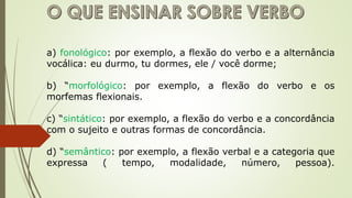 a) fonológico: por exemplo, a flexão do verbo e a alternância
vocálica: eu durmo, tu dormes, ele / você dorme;
b) “morfológico: por exemplo, a flexão do verbo e os
morfemas flexionais.
c) “sintático: por exemplo, a flexão do verbo e a concordância
com o sujeito e outras formas de concordância.
d) “semântico: por exemplo, a flexão verbal e a categoria que
expressa ( tempo, modalidade, número, pessoa).
 
