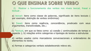 2) Mostrar o funcionamento dos verbos nos níveis lexical, frasal e
textual .
a) lexical: itens como classe de palavras, significado de itens lexicais (
por exemplo, distinção de verbos sinônimos)
b) frasal: itens como regência, concordância, predicado com seus
argumentos, transitividade, etc.;
c) ”textual, em que os fatos como: a) coesão ( continuidades de tempo e
aspecto ); b) relações entre categorias e tipologia de textos e estruturas
d) verbos usados como marcadores conversacionais e ordenadores de
elementos no texto;
e) formas e categorias verbais estabelecendo relevo etc.
 