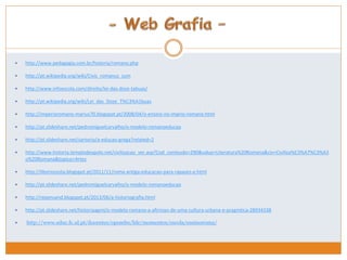  http://www.pedagogia.com.br/historia/romano.php 
 http://pt.wikipedia.org/wiki/Civis_romanus_sum 
 http://www.infoescola.com/direito/lei-das-doze-tabuas/ 
 http://pt.wikipedia.org/wiki/Lei_das_Doze_T%C3%A1buas 
 http://imperioromano-marius70.blogspot.pt/2008/04/o-ensino-no-imprio-romano.html 
 http://pt.slideshare.net/pedromiguelcarvalho/o-modelo-romanoeducao 
 http://pt.slideshare.net/sartorio/a-educao-grega?related=2 
 http://www.historia.templodeapolo.net/civilizacao_ver.asp?Cod_conteudo=290&value=Literatura%20Romana&civ=Civiliza%C3%A7%C3%A3 
o%20Romana&topico=Artes 
 http://liboriocosta.blogspot.pt/2011/11/roma-antiga-educacao-para-rapazes-e.html 
 http://pt.slideshare.net/pedromiguelcarvalho/o-modelo-romanoeducao 
 http://repensand.blogspot.pt/2013/06/a-historiografia.html 
 http://pt.slideshare.net/historiaagml/o-modelo-romano-a-afirmao-de-uma-cultura-urbana-e-pragmtica-28934338 
 http://www.educ.fc.ul.pt/docentes/opombo/hfe/momentos/escola/ensinoroma/ 
