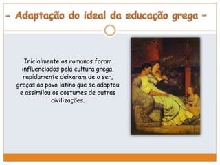 Inicialmente os romanos foram 
influenciados pela cultura grega, 
rapidamente deixaram de o ser, 
graças ao povo latino que se adaptou 
e assimilou os costumes de outras 
civilizações. 
 