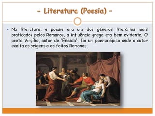  Na literatura, a poesia era um dos géneros literários mais 
praticados pelos Romanos, a influência grega era bem evidente. O 
poeta Virgílio, autor de “Eneida”, foi um poema épico onde o autor 
exalta as origens e os feitos Romanos. 
 