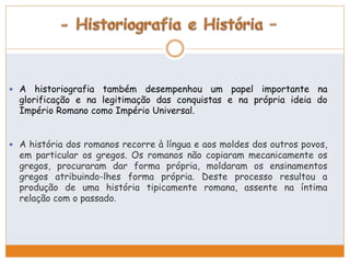  A historiografia também desempenhou um papel importante na 
glorificação e na legitimação das conquistas e na própria ideia do 
Império Romano como Império Universal. 
 A história dos romanos recorre à língua e aos moldes dos outros povos, 
em particular os gregos. Os romanos não copiaram mecanicamente os 
gregos, procuraram dar forma própria, moldaram os ensinamentos 
gregos atribuindo-lhes forma própria. Deste processo resultou a 
produção de uma história tipicamente romana, assente na íntima 
relação com o passado. 
 